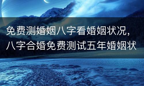 免费测婚姻八字看婚姻状况，八字合婚免费测试五年婚姻状况