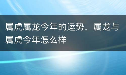 属虎属龙今年的运势，属龙与属虎今年怎么样