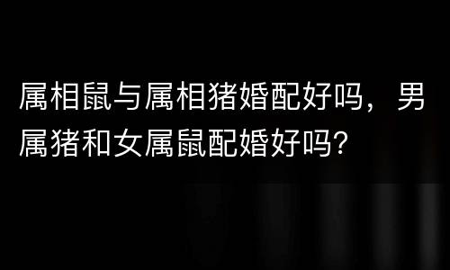属相鼠与属相猪婚配好吗，男属猪和女属鼠配婚好吗？