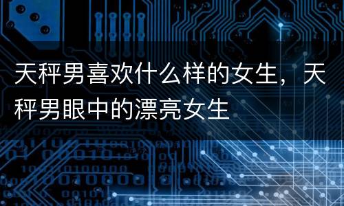 天秤男喜欢什么样的女生，天秤男眼中的漂亮女生