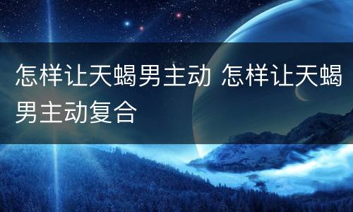 怎样让天蝎男主动 怎样让天蝎男主动复合
