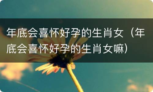 年底会喜怀好孕的生肖女（年底会喜怀好孕的生肖女嘛）