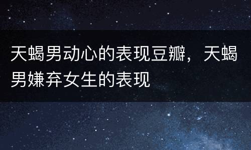 天蝎男动心的表现豆瓣，天蝎男嫌弃女生的表现