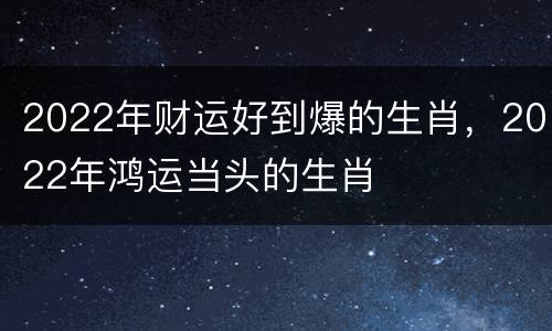 2022年财运好到爆的生肖，2022年鸿运当头的生肖