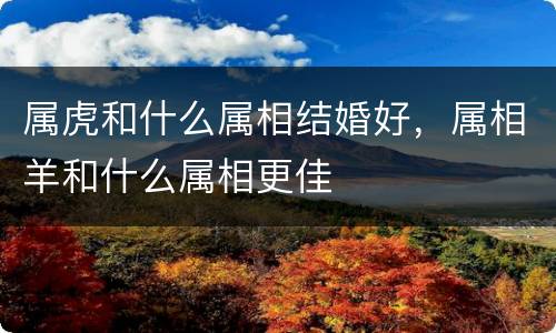 属虎和什么属相结婚好，属相羊和什么属相更佳