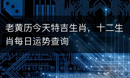 老黄历今天特吉生肖，十二生肖每日运势查询