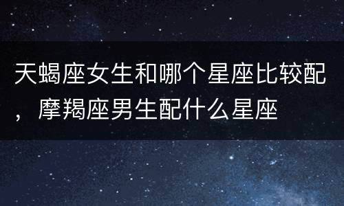 天蝎座女生和哪个星座比较配，摩羯座男生配什么星座