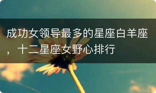 成功女领导最多的星座白羊座，十二星座女野心排行