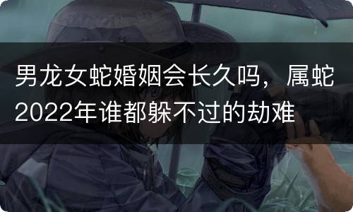 男龙女蛇婚姻会长久吗，属蛇2022年谁都躲不过的劫难