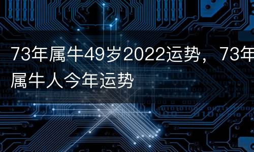 73年属牛49岁2022运势，73年属牛人今年运势