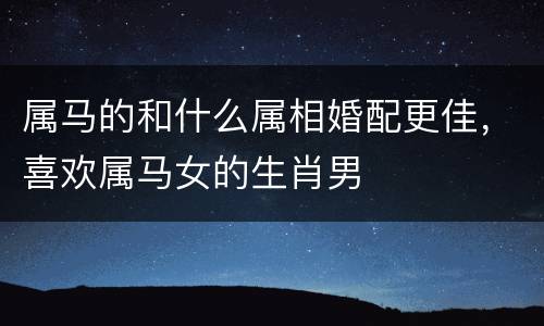 属马的和什么属相婚配更佳，喜欢属马女的生肖男