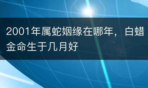 2001年属蛇姻缘在哪年，白蜡金命生于几月好