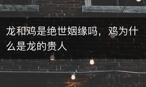 龙和鸡是绝世姻缘吗，鸡为什么是龙的贵人