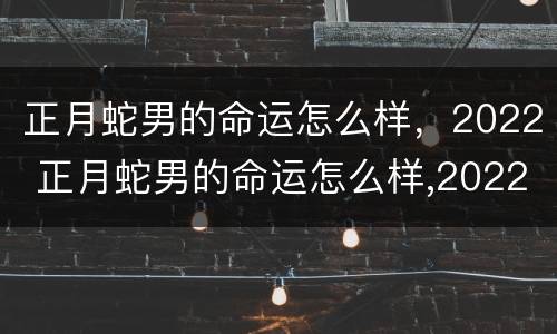 正月蛇男的命运怎么样，2022 正月蛇男的命运怎么样,2022年是什么