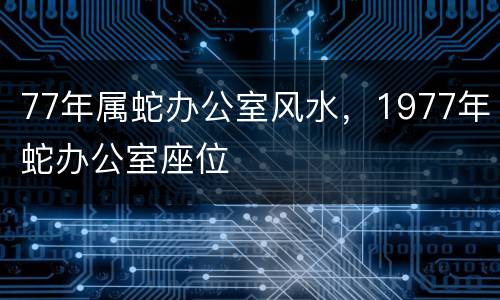 77年属蛇办公室风水，1977年蛇办公室座位