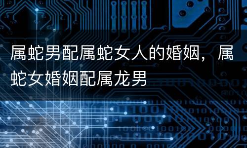 属蛇男配属蛇女人的婚姻，属蛇女婚姻配属龙男