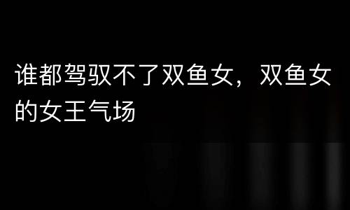 谁都驾驭不了双鱼女，双鱼女的女王气场