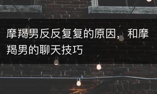 摩羯男反反复复的原因，和摩羯男的聊天技巧