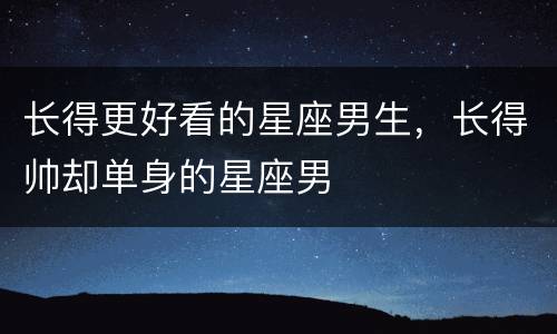 长得更好看的星座男生，长得帅却单身的星座男