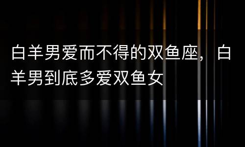 白羊男爱而不得的双鱼座，白羊男到底多爱双鱼女