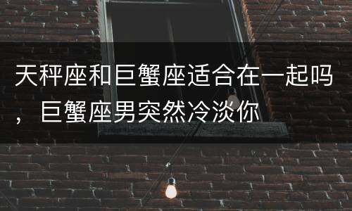天秤座和巨蟹座适合在一起吗，巨蟹座男突然冷淡你