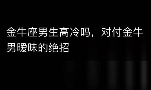 金牛座男生高冷吗，对付金牛男暧昧的绝招