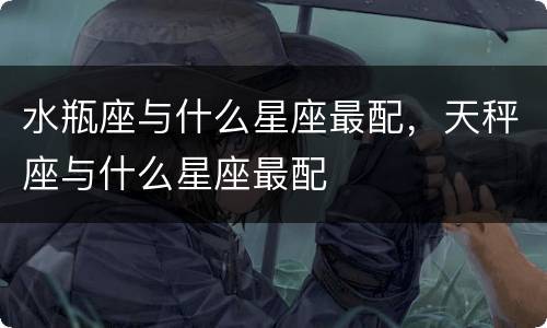 水瓶座与什么星座最配，天秤座与什么星座最配