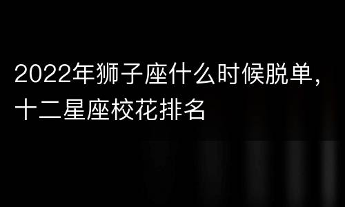 2022年狮子座什么时候脱单，十二星座校花排名