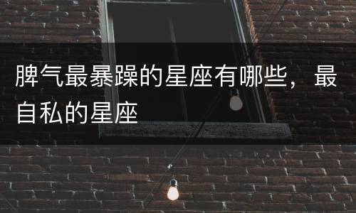 脾气最暴躁的星座有哪些，最自私的星座