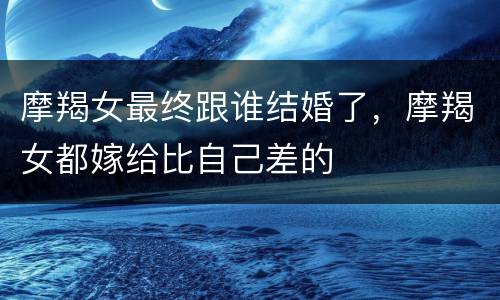 摩羯女最终跟谁结婚了，摩羯女都嫁给比自己差的
