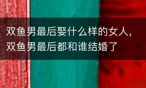 双鱼男最后娶什么样的女人，双鱼男最后都和谁结婚了