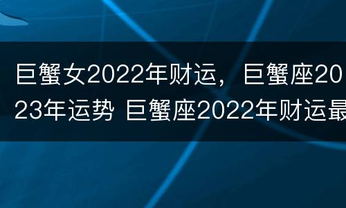 巨蟹女2022年财运，巨蟹座2023年运势 巨蟹座2022年财运最好的月份