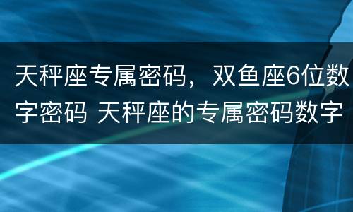 天秤座专属密码，双鱼座6位数字密码 天秤座的专属密码数字