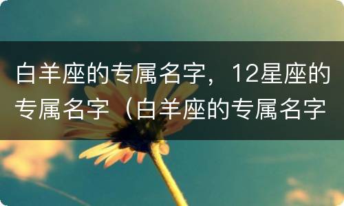 白羊座的专属名字，12星座的专属名字（白羊座的专属名字,12星座的专属名字是什么）