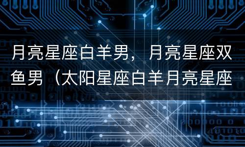 月亮星座白羊男，月亮星座双鱼男（太阳星座白羊月亮星座双鱼男）
