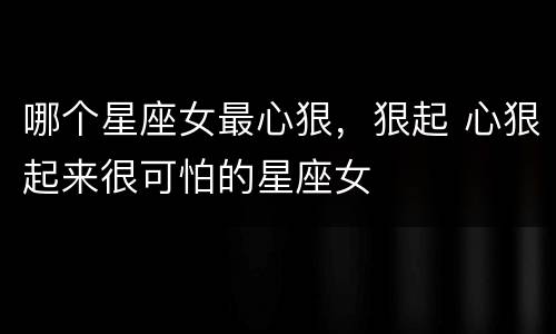 哪个星座女最心狠，狠起 心狠起来很可怕的星座女