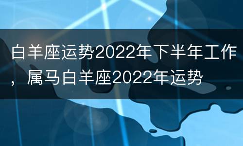 白羊座运势2022年下半年工作，属马白羊座2022年运势