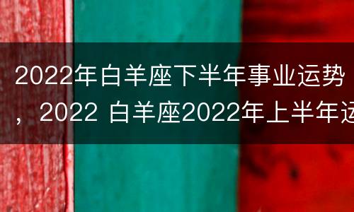 2022年白羊座下半年事业运势，2022 白羊座2022年上半年运势