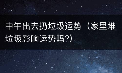 中午出去扔垃圾运势（家里堆垃圾影响运势吗?）