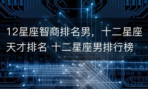 12星座智商排名男，十二星座天才排名 十二星座男排行榜 智商