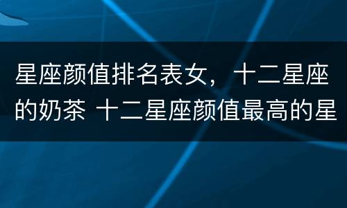 星座颜值排名表女，十二星座的奶茶 十二星座颜值最高的星座女