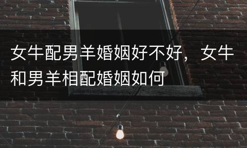 女牛配男羊婚姻好不好，女牛和男羊相配婚姻如何