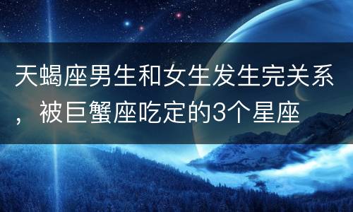 天蝎座男生和女生发生完关系，被巨蟹座吃定的3个星座