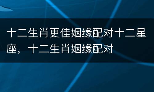 十二生肖更佳姻缘配对十二星座，十二生肖姻缘配对