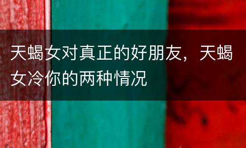 天蝎女对真正的好朋友，天蝎女冷你的两种情况
