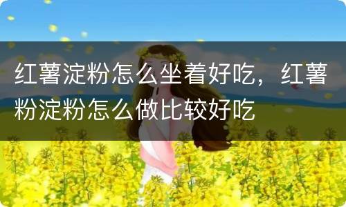 红薯淀粉怎么坐着好吃，红薯粉淀粉怎么做比较好吃