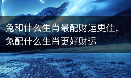 兔和什么生肖最配财运更佳，兔配什么生肖更好财运