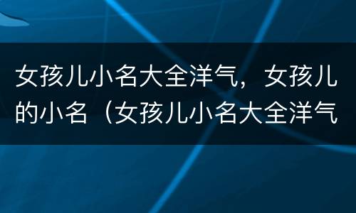 女孩儿小名大全洋气，女孩儿的小名（女孩儿小名大全洋气,女孩儿的小名怎么取）