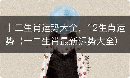 十二生肖运势大全，12生肖运势（十二生肖最新运势大全）