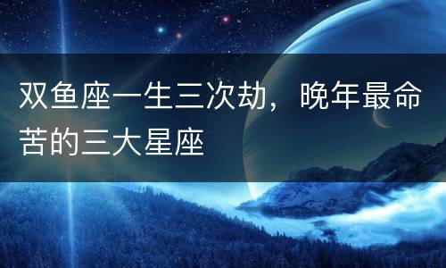 双鱼座一生三次劫，晚年最命苦的三大星座